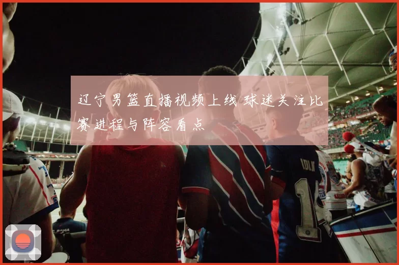 辽宁男篮直播视频上线 球迷关注比赛进程与阵容看点