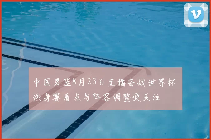 中国男篮8月23日直播备战世界杯 热身赛看点与阵容调整受关注
