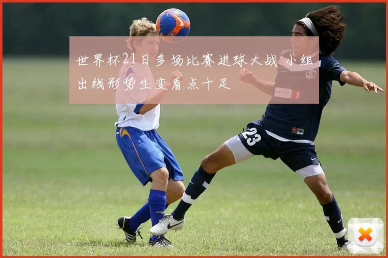 世界杯21日多场比赛进球大战 小组出线形势生变看点十足