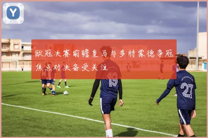 欧冠决赛前瞻皇马与多特蒙德争冠焦点对决备受关注