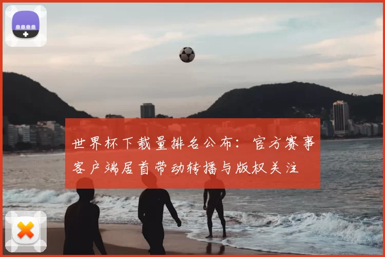 世界杯下载量排名公布：官方赛事客户端居首带动转播与版权关注